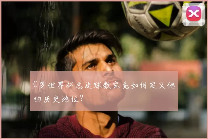 C罗世界杯总进球数究竟如何定义他的历史地位？