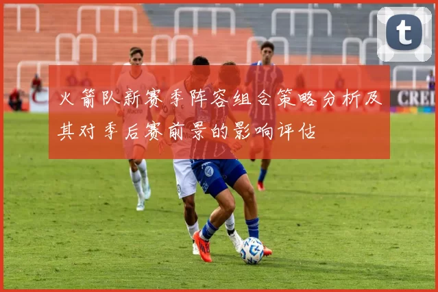 火箭队新赛季阵容组合策略分析及其对季后赛前景的影响评估