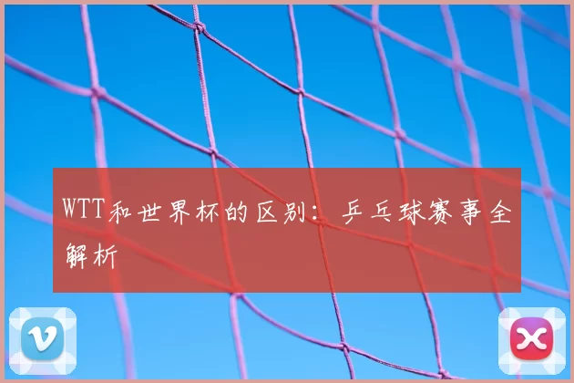 WTT和世界杯的区别:乒乓球赛事全解析