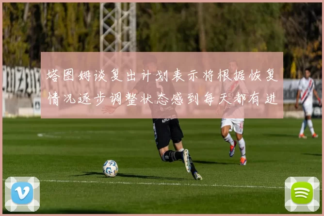 塔图姆谈复出计划表示将根据恢复情况逐步调整状态感到每天都有进步