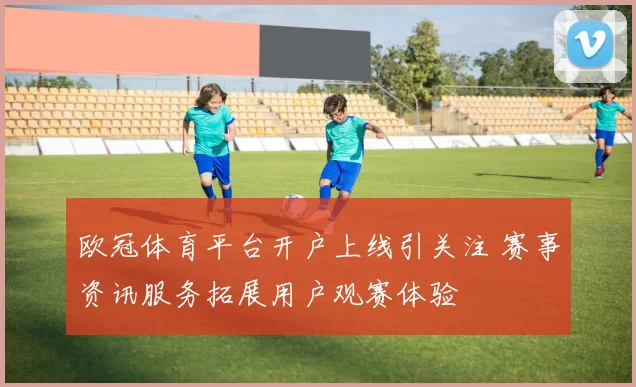 欧冠体育平台开户上线引关注 赛事资讯服务拓展用户观赛体验