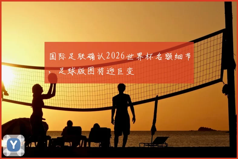 国际足联确认2026世界杯名额细节，足球版图将迎巨变