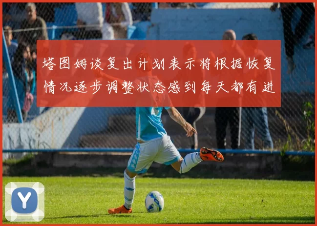 塔图姆谈复出计划表示将根据恢复情况逐步调整状态感到每天都有进步
