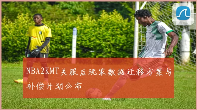 NBA2KMT关服后玩家数据迁移方案与补偿计划公布