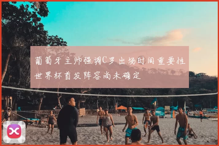 葡萄牙主帅强调C罗出场时间重要性世界杯首发阵容尚未确定